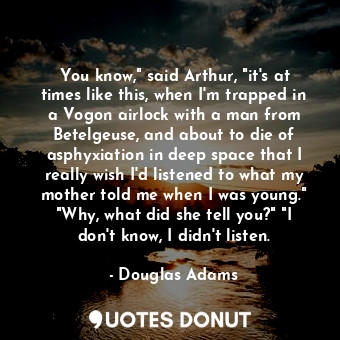 You know," said Arthur, "it's at times like this, when I'm trapped in a Vogon airlock with a man from Betelgeuse, and about to die of asphyxiation in deep space that I really wish I'd listened to what my mother told me when I was young." "Why, what did she tell you?" "I don't know, I didn't listen.