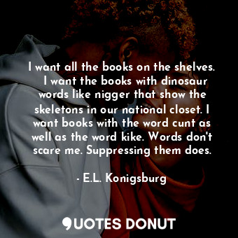 I want all the books on the shelves.   I want the books with dinosaur words like nigger that show the skeletons in our national closet. I want books with the word cunt as well as the word kike. Words don't scare me. Suppressing them does.