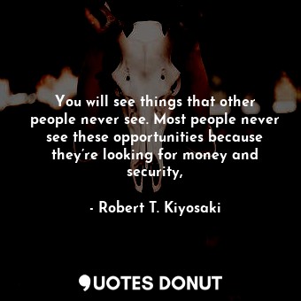 You will see things that other people never see. Most people never see these opportunities because they’re looking for money and security,