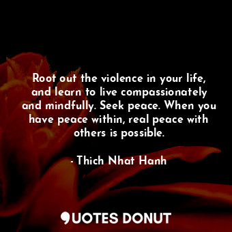 Root out the violence in your life, and learn to live compassionately and mindfully. Seek peace. When you have peace within, real peace with others is possible.