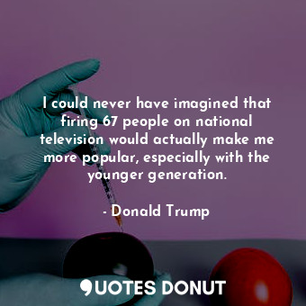 I could never have imagined that firing 67 people on national television would actually make me more popular, especially with the younger generation.