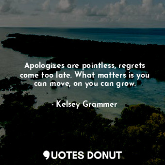 Apologizes are pointless, regrets come too late. What matters is you can move, on you can grow.