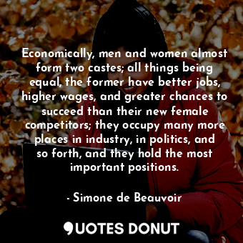 Economically, men and women almost form two castes; all things being equal, the former have better jobs, higher wages, and greater chances to succeed than their new female competitors; they occupy many more places in industry, in politics, and so forth, and they hold the most important positions.