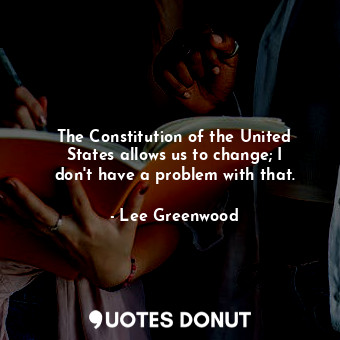  The Constitution of the United States allows us to change; I don&#39;t have a pr... - Lee Greenwood - Quotes Donut