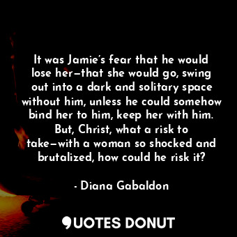 It was Jamie’s fear that he would lose her—that she would go, swing out into a dark and solitary space without him, unless he could somehow bind her to him, keep her with him. But, Christ, what a risk to take—with a woman so shocked and brutalized, how could he risk it?