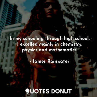 In my schooling through high school, I excelled mainly in chemistry, physics and mathematics.