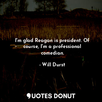 I&#39;m glad Reagan is president. Of course, I&#39;m a professional comedian.