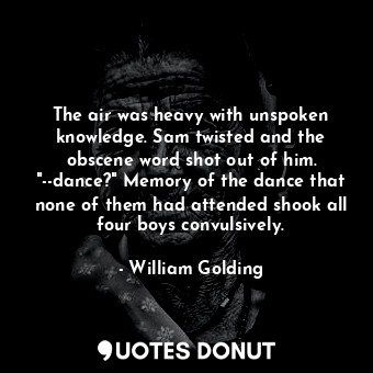 The air was heavy with unspoken knowledge. Sam twisted and the obscene word shot out of him. "--dance?" Memory of the dance that none of them had attended shook all four boys convulsively.