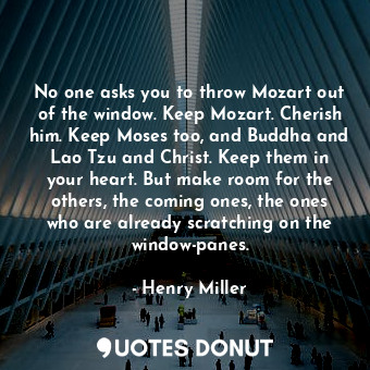 No one asks you to throw Mozart out of the window. Keep Mozart. Cherish him. Keep Moses too, and Buddha and Lao Tzu and Christ. Keep them in your heart. But make room for the others, the coming ones, the ones who are already scratching on the window-panes.