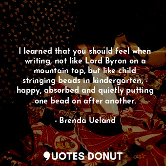 I learned that you should feel when writing, not like Lord Byron on a mountain top, but like child stringing beads in kindergarten, - happy, absorbed and quietly putting one bead on after another.