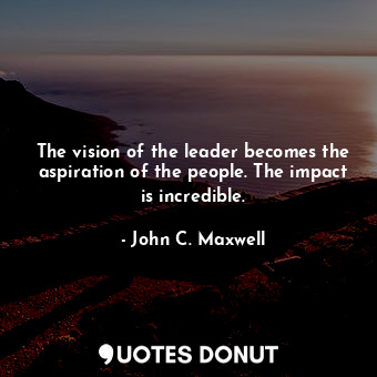 The vision of the leader becomes the aspiration of the people. The impact is incredible.