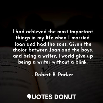 I had achieved the most important things in my life when I married Joan and had the sons. Given the choice between Joan and the boys, and being a writer, I world give up being a writer without a blink.