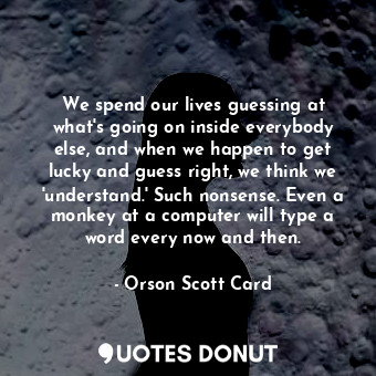 We spend our lives guessing at what's going on inside everybody else, and when we happen to get lucky and guess right, we think we 'understand.' Such nonsense. Even a monkey at a computer will type a word every now and then.