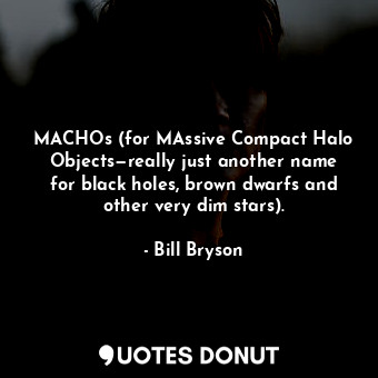 MACHOs (for MAssive Compact Halo Objects—really just another name for black holes, brown dwarfs and other very dim stars).