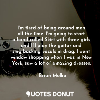 I&#39;m tired of being around men all the time. I&#39;m going to start a band called Skirt with three girls and I&#39;ll play the guitar and sing backing vocals in drag. I went window shopping when I was in New York, saw a lot of amazing dresses.