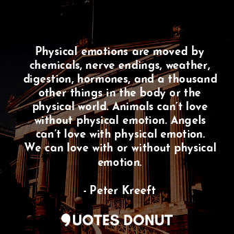 Physical emotions are moved by chemicals, nerve endings, weather, digestion, hormones, and a thousand other things in the body or the physical world. Animals can’t love without physical emotion. Angels can’t love with physical emotion. We can love with or without physical emotion.