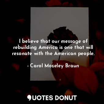  I believe that our message of rebuilding America is one that will resonate with ... - Carol Moseley Braun - Quotes Donut