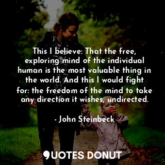 This I believe: That the free, exploring mind of the individual human is the most valuable thing in the world. And this I would fight for: the freedom of the mind to take any direction it wishes, undirected.