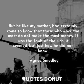 But he like my mother, had certainly come to know that those who work the most do not make the most money. It was the fault of the rich, it seemed, but just how he did not know.