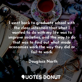I went back to graduate school with the clear intention that what I wanted to do with my life was to improve societies, and the way to do that was to find out what made economies work the way they did or fail to work.