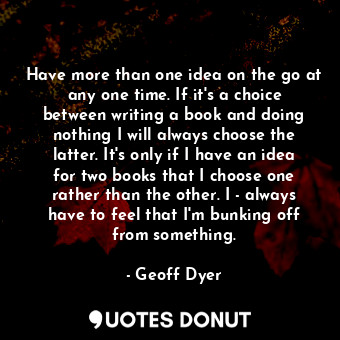 Have more than one idea on the go at any one time. If it's a choice between writing a book and doing nothing I will always choose the latter. It's only if I have an idea for two books that I choose one rather than the other. I ­always have to feel that I'm bunking off from something.