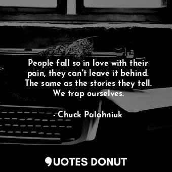 People fall so in love with their pain, they can't leave it behind. The same as the stories they tell. We trap ourselves.