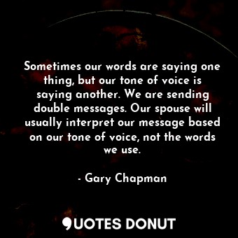 Sometimes our words are saying one thing, but our tone of voice is saying another. We are sending double messages. Our spouse will usually interpret our message based on our tone of voice, not the words we use.