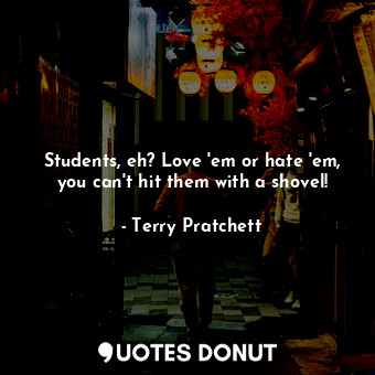 Students, eh? Love 'em or hate 'em, you can't hit them with a shovel!
