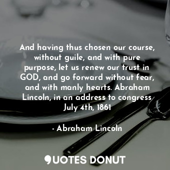 And having thus chosen our course, without guile, and with pure purpose, let us renew our trust in GOD, and go forward without fear, and with manly hearts. Abraham Lincoln, in an address to congress July 4th, 1861