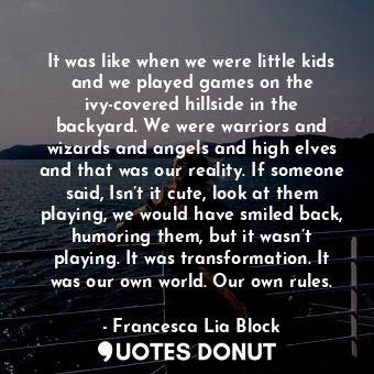 It was like when we were little kids and we played games on the ivy-covered hillside in the backyard. We were warriors and wizards and angels and high elves and that was our reality. If someone said, Isn’t it cute, look at them playing, we would have smiled back, humoring them, but it wasn’t playing. It was transformation. It was our own world. Our own rules.