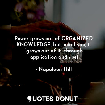 Power grows out of ORGANIZED KNOWLEDGE, but, mind you, it “grows out of it” through application and use!