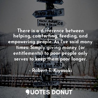 There is a difference between helping, comforting, feeding, and empowering people. As I've said many times: Simply giving money (or entitlements) to poor people only serves to keep them poor longer.