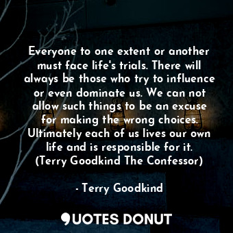 Everyone to one extent or another must face life's trials. There will always be those who try to influence or even dominate us. We can not allow such things to be an excuse for making the wrong choices. Ultimately each of us lives our own life and is responsible for it. (Terry Goodkind The Confessor)