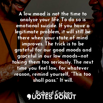 A low mood is not the time to analyze your life. To do so is emotional suicide. If you have a legitimate problem, it will still be there when your state of mind improves. The trick is to be grateful for our good moods and graceful in our low moods—not taking them too seriously. The next time you feel low, for whatever reason, remind yourself, “This too shall pass.” It will.