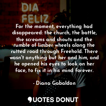 For the moment, everything had disappeared: the church, the battle, the screams and shouts and the rumble of limber wheels along the rutted road through Freehold. There wasn't anything but her and him, and he opened his eyes to look on her face, to fix it in his mind forever.