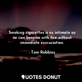 Smoking cigarettes is as intimate as we can become with fire without immediate excruciation.