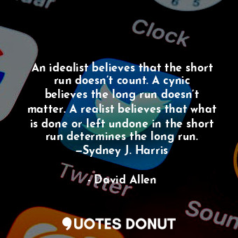 An idealist believes that the short run doesn’t count. A cynic believes the long run doesn’t matter. A realist believes that what is done or left undone in the short run determines the long run. —Sydney J. Harris