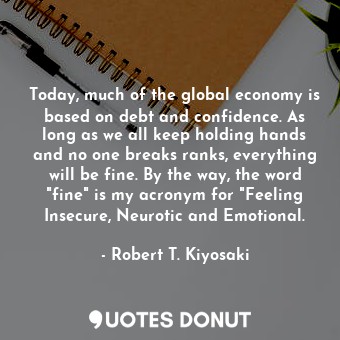 Today, much of the global economy is based on debt and confidence. As long as we all keep holding hands and no one breaks ranks, everything will be fine. By the way, the word "fine" is my acronym for "Feeling Insecure, Neurotic and Emotional.