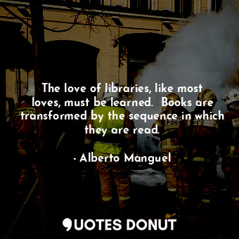 The love of libraries, like most loves, must be learned.  Books are transformed by the sequence in which they are read.
