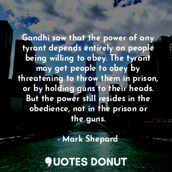  Gandhi saw that the power of any tyrant depends entirely on people being willing... - Mark Shepard - Quotes Donut