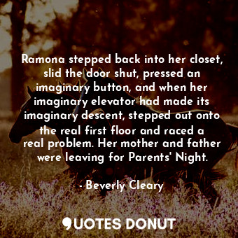 Ramona stepped back into her closet, slid the door shut, pressed an imaginary button, and when her imaginary elevator had made its imaginary descent, stepped out onto the real first floor and raced a real problem. Her mother and father were leaving for Parents' Night.