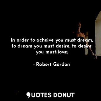 In order to acheive you must dream, to dream you must desire, to desire you must love.