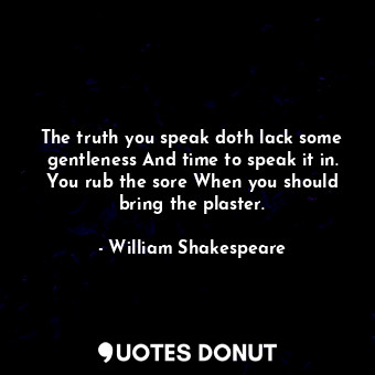 The truth you speak doth lack some gentleness And time to speak it in. You rub the sore When you should bring the plaster.