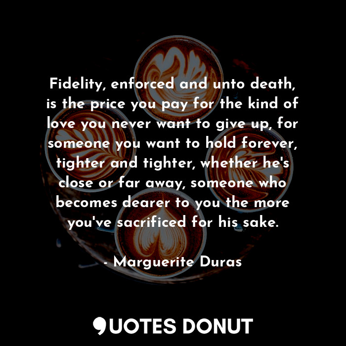Fidelity, enforced and unto death, is the price you pay for the kind of love you never want to give up, for someone you want to hold forever, tighter and tighter, whether he's close or far away, someone who becomes dearer to you the more you've sacrificed for his sake.