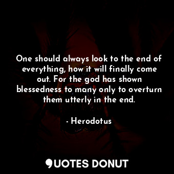 One should always look to the end of everything, how it will finally come out. For the god has shown blessedness to many only to overturn them utterly in the end.