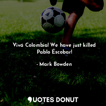  Vivá Colombia! We have just killed Pablo Escobar!... - Mark Bowden - Quotes Donut