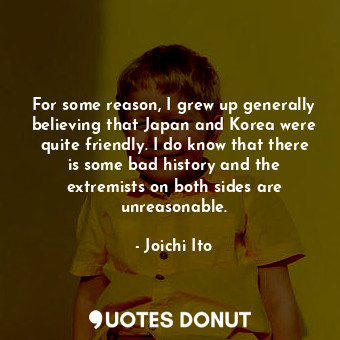  For some reason, I grew up generally believing that Japan and Korea were quite f... - Joichi Ito - Quotes Donut
