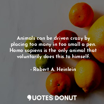 Animals can be driven crazy by placing too many in too small a pen. Homo sapiens is the only animal that voluntarily does this to himself.