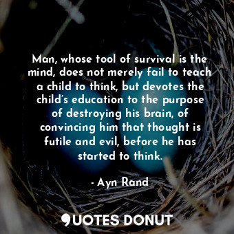Man, whose tool of survival is the mind, does not merely fail to teach a child to think, but devotes the child’s education to the purpose of destroying his brain, of convincing him that thought is futile and evil, before he has started to think.