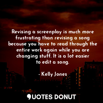 Revising a screenplay is much more frustrating than revising a song because you have to read through the entire work again while you are changing stuff. It is a lot easier to edit a song.